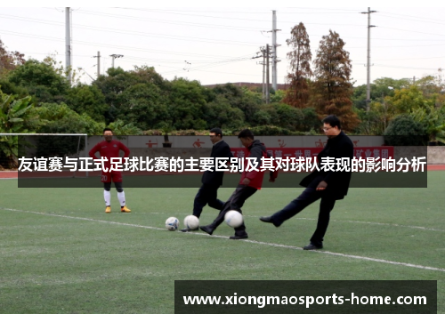 友谊赛与正式足球比赛的主要区别及其对球队表现的影响分析