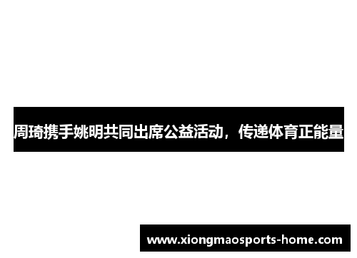 周琦携手姚明共同出席公益活动，传递体育正能量